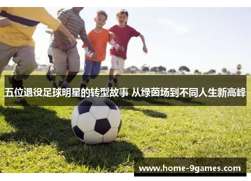 五位退役足球明星的转型故事 从绿茵场到不同人生新高峰