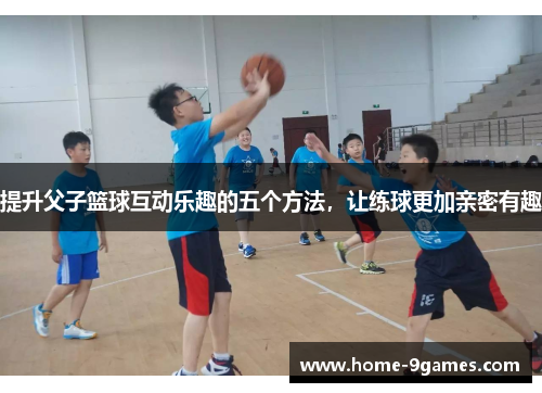 提升父子篮球互动乐趣的五个方法，让练球更加亲密有趣