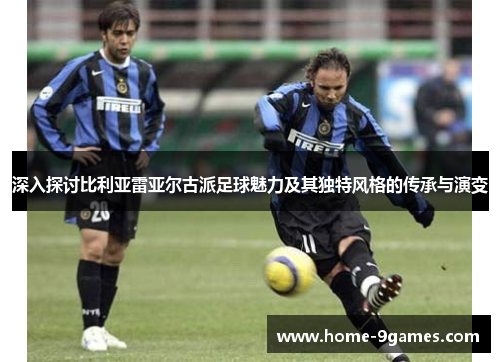 深入探讨比利亚雷亚尔古派足球魅力及其独特风格的传承与演变