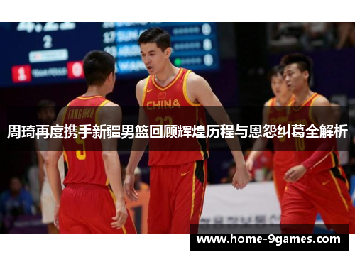 周琦再度携手新疆男篮回顾辉煌历程与恩怨纠葛全解析