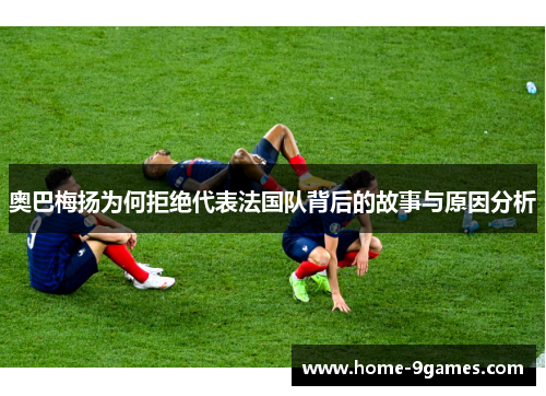 奥巴梅扬为何拒绝代表法国队背后的故事与原因分析 奥巴梅扬为何拒绝代表法国队背后的故事与原因分析
