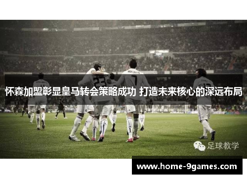 怀森加盟彰显皇马转会策略成功 打造未来核心的深远布局 怀森加盟彰显皇马转会策略成功 打造未来核心的深远布局