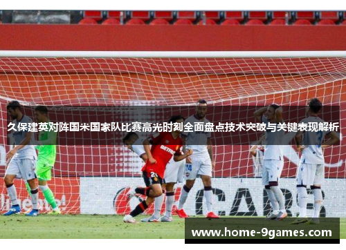 久保建英对阵国米国家队比赛高光时刻全面盘点技术突破与关键表现解析