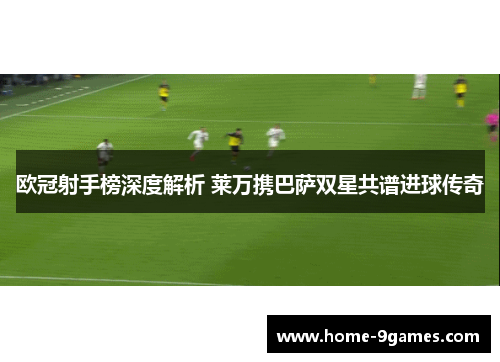 欧冠射手榜深度解析 莱万携巴萨双星共谱进球传奇