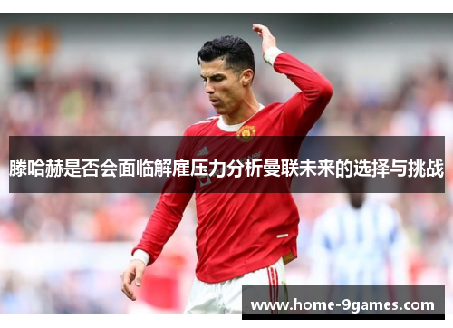 滕哈赫是否会面临解雇压力分析曼联未来的选择与挑战