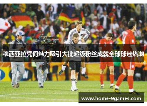 穆西亚拉凭何魅力吸引大批超级粉丝成就全球球迷热潮